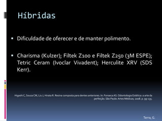 Híbridas

 Dificuldade de oferecer e de manter polimento.


 Charisma (Kulzer); Filtek Z100 e Filtek Z250 (3M ESPE);
   Tetric Ceram (Ivoclar Vivadent); Herculite XRV (SDS
   Kerr).



 Higashi C, Souza CM, Liu J, Hirata R. Resina composta para dentes anteriores. In: Fonseca AS. Odontologia Estética: a arte da
                                                                        perfeição. São Paulo: Artes Médicas; 2008. p. 99-135.




                                                                                                                     Terra, G.
 