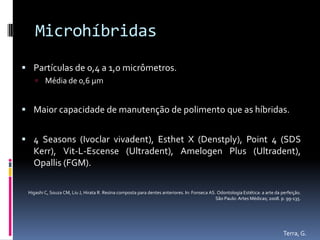 Microhíbridas
 Partículas de 0,4 a 1,0 micrômetros.
     Média de 0,6 µm


 Maior capacidade de manutenção de polimento que as híbridas.


 4 Seasons (Ivoclar vivadent), Esthet X (Denstply), Point 4 (SDS
   Kerr), Vit-L-Escense (Ultradent), Amelogen Plus (Ultradent),
   Opallis (FGM).

 Higashi C, Souza CM, Liu J, Hirata R. Resina composta para dentes anteriores. In: Fonseca AS. Odontologia Estética: a arte da perfeição.
                                                                                              São Paulo: Artes Médicas; 2008. p. 99-135.




                                                                                                                                Terra, G.
 