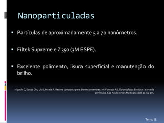 Nanoparticuladas
 Partículas de aproximadamente 5 a 70 nanômetros.


 Filtek Supreme e Z350 (3M ESPE).


 Excelente polimento, lisura superficial e manutenção do
   brilho.

 Higashi C, Souza CM, Liu J, Hirata R. Resina composta para dentes anteriores. In: Fonseca AS. Odontologia Estética: a arte da
                                                                        perfeição. São Paulo: Artes Médicas; 2008. p. 99-135.




                                                                                                                     Terra, G.
 
