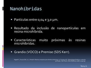 Nanohíbridas

 Partículas entre 0,04 e 3,0 μm.

 Resultado da inclusão de nanopartículas em
  resina microhíbrida.

 Características                            muito                 próximas                      às          resinas
  microhíbridas.

 Grandio (VOCO) e Premise (SDS Kerr).

  Higashi C, Souza CM, Liu J, Hirata R. Resina composta para dentes anteriores. In: Fonseca AS. Odontologia Estética: a arte da
                                                                         perfeição. São Paulo: Artes Médicas; 2008. p. 99-135.


                                                                                                                      Terra, G.
 