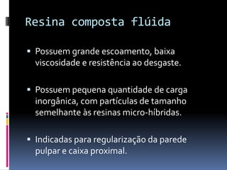 Resina composta flúida

 Possuem grande escoamento, baixa
  viscosidade e resistência ao desgaste.

 Possuem pequena quantidade de carga
  inorgânica, com partículas de tamanho
  semelhante às resinas micro-híbridas.

 Indicadas para regularização da parede
  pulpar e caixa proximal.
 