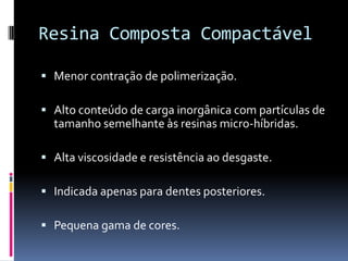 Resina Composta Compactável

 Menor contração de polimerização.

 Alto conteúdo de carga inorgânica com partículas de
  tamanho semelhante às resinas micro-híbridas.

 Alta viscosidade e resistência ao desgaste.

 Indicada apenas para dentes posteriores.

 Pequena gama de cores.
 