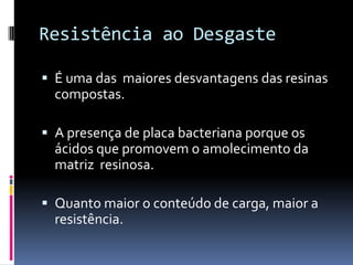 Resistência ao Desgaste

 É uma das maiores desvantagens das resinas
  compostas.

 A presença de placa bacteriana porque os
  ácidos que promovem o amolecimento da
  matriz resinosa.

 Quanto maior o conteúdo de carga, maior a
  resistência.
 