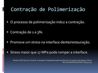Contração de Polimerização

 O processo de polimerização induz a contração.

 Contração de 1 a 3%.

 Promove um stress na interface dente/restauração.

 Stress maior que 17 MPa pode romper a interface.

   Pacheco JFM, Sensi LG, Hirata R. Contração e Fotopolimerização das Resinas Compostas: Abordagem Clínica.
                                                                     Rev Soc Bras Odontol Estét. 2002;3:13-9.
 