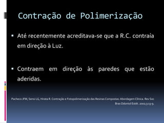 Contração de Polimerização

 Até recentemente acreditava-se que a R.C. contraía
    em direção à Luz.


 Contraem em direção às paredes que estão
    aderidas.

Pacheco JFM, Sensi LG, Hirata R. Contração e Fotopolimerização das Resinas Compostas: Abordagem Clínica. Rev Soc
                                                                                 Bras Odontol Estét. 2002;3:13-9.
 