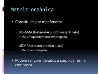 Matriz orgânica

 Constituída por monômeros

   BIS-GMA (bisfenol-A glicidil metactrilato)
     Mais frequentemente empregado.

   UDMA (uretano dimetacrilato)
     Menos empregado.


 Podem ser considerados o corpo da resina
  composta.
 