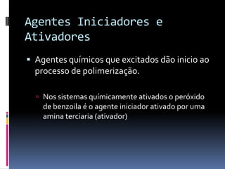 Agentes Iniciadores e
Ativadores
 Agentes químicos que excitados dão inicio ao
  processo de polimerização.

   Nos sistemas químicamente ativados o peróxido
    de benzoila é o agente iniciador ativado por uma
    amina terciaria (ativador)
 