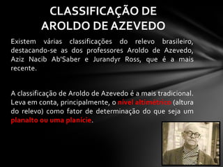 Existem várias classificações do relevo brasileiro,
destacando-se as dos professores Aroldo de Azevedo,
Aziz Nacib Ab'Saber e Jurandyr Ross, que é a mais
recente.
A classificação de Aroldo de Azevedo é a mais tradicional.
Leva em conta, principalmente, o nível altimétrico (altura
do relevo) como fator de determinação do que seja um
planalto ou uma planície.
CLASSIFICAÇÃO DE
AROLDO DE AZEVEDO
 