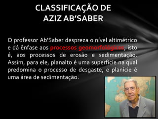 O professor Ab'Saber despreza o nível altimétrico
e dá ênfase aos processos geomorfológicos, isto
é, aos processos de erosão e sedimentação.
Assim, para ele, planalto é uma superfície na qual
predomina o processo de desgaste, e planície é
uma área de sedimentação.
CLASSIFICAÇÃO DE
AZIZ AB’SABER
 