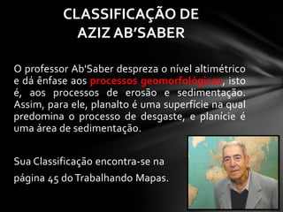 O professor Ab'Saber despreza o nível altimétrico
e dá ênfase aos processos geomorfológicos, isto
é, aos processos de erosão e sedimentação.
Assim, para ele, planalto é uma superfície na qual
predomina o processo de desgaste, e planície é
uma área de sedimentação.
Sua Classificação encontra-se na
página 45 do Trabalhando Mapas.
CLASSIFICAÇÃO DE
AZIZ AB’SABER
 