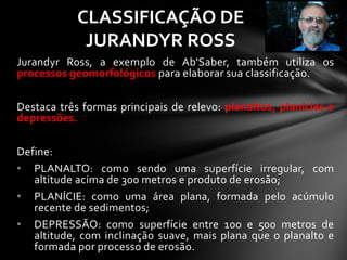Jurandyr Ross, a exemplo de Ab'Saber, também utiliza os
processos geomorfológicos para elaborar sua classificação.
Destaca três formas principais de relevo: planaltos, planícies e
depressões.
Define:
• PLANALTO: como sendo uma superfície irregular, com
altitude acima de 300 metros e produto de erosão;
• PLANÍCIE: como uma área plana, formada pelo acúmulo
recente de sedimentos;
• DEPRESSÃO: como superfície entre 100 e 500 metros de
altitude, com inclinação suave, mais plana que o planalto e
formada por processo de erosão.
CLASSIFICAÇÃO DE
JURANDYR ROSS
 