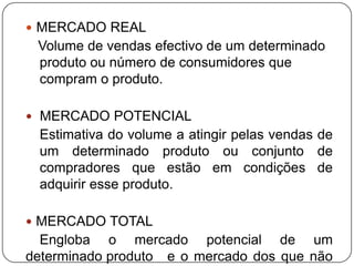 MERCADO REALVolume de vendas efectivo de um determinado produto ou número de consumidores que compram o produto.  MERCADO POTENCIALEstimativa do volume a atingir pelas vendas de um determinado produto ou conjunto de compradores que estão em condições de adquirir esse produto. MERCADO TOTAL	Engloba o mercado potencial de um determinado produto 	e o mercado dos que não consomem esse produto.