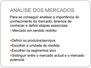 ANÁLISE DOS MERCADOSPara se conseguir analisar a importância do conhecimento do mercado, teremos de conhecer e definir etapas essenciais:Mercado em sentido restrito:Definir os produtos/serviçosEscolher a unidade de medidaEscolher os segmentos alvoDistinguir entre o mercado actual e o mercado potencial