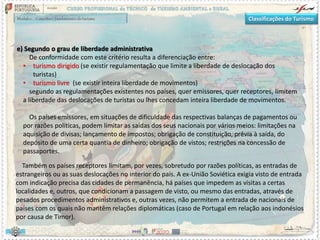 Classificações do Turismo
e) Segundo o grau de liberdade administrativa
De conformidade com este critério resulta a diferenciação entre:
• turismo dirigido (se existir regulamentação que limite a liberdade de deslocação dos
turistas)
• turismo livre (se existir inteira liberdade de movimentos)
segundo as regulamentações existentes nos países, quer emissores, quer receptores, limitem
a liberdade das deslocações de turistas ou lhes concedam inteira liberdade de movimentos.
Os países emissores, em situações de dificuldade das respectivas balanças de pagamentos ou
por razões políticas, podem limitar as saídas dos seus nacionais por vários meios: limitações na
aquisição de divisas; lançamento de impostos; obrigação de constituição, prévia à saída, do
depósito de uma certa quantia de dinheiro; obrigação de vistos; restrições na concessão de
passaportes.
Também os países receptores limitam, por vezes, sobretudo por razões políticas, as entradas de
estrangeiros ou as suas deslocações no interior do país. A ex-União Soviética exigia visto de entrada
com indicação precisa das cidades de permanência, há países que impedem as visitas a certas
localidades e, outros, que condicionam a passagem de visto, ou mesmo das entradas, através de
pesados procedimentos administrativos e, outras vezes, não permitem a entrada de nacionais de
países com os quais não mantêm relações diplomáticas (caso de Portugal em relação aos indonésios
por causa de Timor).
 