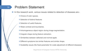 Problem Statement
 In this research work, various issues related to detection of diseases are:-
Choice of color spaces.
Selection of distinct features
Selection of useful features.
Weak contrast and boundaries.
Inhomogeneous object region during image segmentation.
Irregular shape during feature extraction.
Similarities between defected and normal apple.
Different symptoms but similar features and similar shape.
Scalability issues (No fixed parameter for scale adjustment of different diseases)
19
Department of Computer Science HITEC University
 
