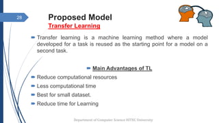 Proposed Model
Transfer Learning
 Transfer learning is a machine learning method where a model
developed for a task is reused as the starting point for a model on a
second task.
 Main Advantages of TL
 Reduce computational resources
 Less computational time
 Best for small dataset.
 Reduce time for Learning
28
Department of Computer Science HITEC University
 