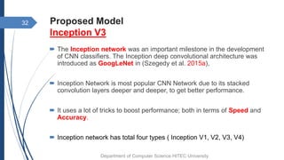 32
Department of Computer Science HITEC University
 The Inception network was an important milestone in the development
of CNN classifiers. The Inception deep convolutional architecture was
introduced as GoogLeNet in (Szegedy et al. 2015a),
 Inception Network is most popular CNN Network due to its stacked
convolution layers deeper and deeper, to get better performance.
 It uses a lot of tricks to boost performance; both in terms of Speed and
Accuracy.
 Inception network has total four types ( Inception V1, V2, V3, V4)
Proposed Model
Inception V3
 
