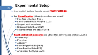 Experimental Setup
 Used a publicly available datasets such as Plant Village.
 For Classification different classifiers are tested
 Fine Tree , Medium Tree ...
 Linear Discriminant Analysis (LDA)
 Support vector machine
 K-Nearest Neighbour (KNN)
 ensemble trees and etc are used.
 Eight statistical measures are utilized for performance analysis ,such a
 Sensitivity
 Precision
 Accuracy
 False Negative Rate (FNR),
 False Positive Rate (FPR)
 Area under the Curve (AUC)
36
 
