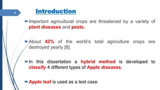 Introduction
Important agricultural crops are threatened by a variety of
plant diseases and pests.
About 42% of the world’s total agriculture crops are
destroyed yearly [8].
In this dissertation a hybrid method is developed to
classify 4 different types of Apple diseases.
Apple leaf is used as a test case
4
 