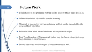 Future Work
 Dataset used in the proposed method can be extended to all apple diseases.
 Other methods can be used for transfer learning.
 This work is focused on front view of Apple leaf but can be extended to side
view and back view also.
 Fusion of some other advance features will improve the output.
 Real Time Detection of Diseases will further help the farmers to protect crops
from diseases in more fast way.
 Should be trained on wild images of infected leaves as well.
68
Department of Computer Science HITEC University
 