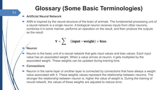Glossary (Some Basic Terminologies)
 Artificial Neural Network
 ANN is inspired by the neural structure of the brain of animals. The fundamental processing unit of
a neural network is a single neuron. A biological neuron receives inputs from other neurons,
combines it in some manner, performs an operation on the result, and then produce the outputs
as the result.
 Neuron
 Neuron is the basic unit of a neural network that gets input values and bias values. Each input
value has an associated weight. When a value arrives at neuron, it gets multiplied by the
associated weight.  These weights can be updated during training time.
 Connections
 Neuron in the same layer or another layer is connected by connections that have always a weight
value associated with it. These weights values represent the relationship between neurons. The
stronger the relationship between neuron is, higher the value of weight is. During the training of
neural network, the values of these weights are adjusted to reduce error.
71
 