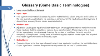Glossary (Some Basic Terminologies)
 Layers used in Neural Network
 Input Layer
 First layer of neural network is called input layer that takes input values and pass these values to
the next layer of neural network. No operation is performed on the input values in this layer and it
doesn’t have any weights and biases associated with it.
 Hidden Layer
 Input layer usually pass input values to hidden layers which apply the different transformation to
these inputs so that the output layer can use these transformation. There may be one or more
hidden layers in any neural network; however the number of input layer depends upon the
complexity of the problem. Usually some activation is applied on each hidden layer. The output of
final hidden layer is forwarded to the output layer.
 Output Layer
 The output layer is the final layer of neural network that receive its input from the last hidden layer.
Output layer act as classifier and predict the output class for the task of classification.
72
 