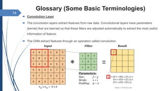 Glossary (Some Basic Terminologies)
 Convolution Layer
 The convolution layers extract features from raw data. Convolutional layers have parameters
(kernel) that are learned so that these filters are adjusted automatically to extract the most useful
information of feature.
 The CNN extract features through an operation called convolution.
74
 