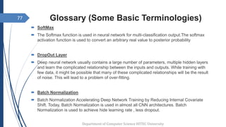 Glossary (Some Basic Terminologies)
 SoftMax
 The Softmax function is used in neural network for multi-classification output.The softmax
activation function is used to convert an arbitrary real value to posterior probability
 DropOut Layer
 Deep neural network usually contains a large number of parameters, multiple hidden layers
and learn the complicated relationship between the inputs and outputs. While training with
few data, it might be possible that many of these complicated relationships will be the result
of noise. This will lead to a problem of over-fitting.
 Batch Normalization
 Batch Normalization Accelerating Deep Network Training by Reducing Internal Covariate
Shift. Today, Batch Normalization is used in almost all CNN architectures. Batch
Normalization is used to achieve hide learning rate , less dropout.
Department of Computer Science HITEC University
77
 