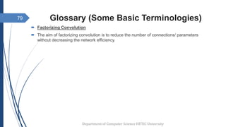Glossary (Some Basic Terminologies)
 Factorizing Convolution
 The aim of factorizing convolution is to reduce the number of connections/ parameters
without decreasing the network efficiency.
Department of Computer Science HITEC University
79
 