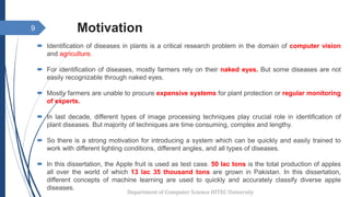 Motivation
 Identification of diseases in plants is a critical research problem in the domain of computer vision
and agriculture.
 For identification of diseases, mostly farmers rely on their naked eyes. But some diseases are not
easily recognizable through naked eyes.
 Mostly farmers are unable to procure expensive systems for plant protection or regular monitoring
of experts.
 In last decade, different types of image processing techniques play crucial role in identification of
plant diseases. But majority of techniques are time consuming, complex and lengthy.
 So there is a strong motivation for introducing a system which can be quickly and easily trained to
work with different lighting conditions, different angles, and all types of diseases.
 In this dissertation, the Apple fruit is used as test case. 50 lac tons is the total production of apples
all over the world of which 13 lac 35 thousand tons are grown in Pakistan. In this dissertation,
different concepts of machine learning are used to quickly and accurately classify diverse apple
diseases.
9
Department of Computer Science HITEC University
 