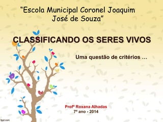CLASSIFICANDO OS SERES VIVOS
Uma questão de critérios …
“Escola Municipal Coronel Joaquim
José de Souza”
Profª Roxana Alhadas
7º ano - 2014
 
