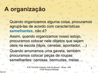 A organização
Quando organizamos alguma coisa, procuramos
agrupá-las de acordo com características
semelhantes, não é?
Assim, quando organizamos nosso estojo,
procuramos colocar nele objetos que sejam
úteis na escola (lápis, canetas, apontador, ...)
Quando arrumamos uma gaveta, também
procuramos colocar peças de roupas
semelhantes: camisas, bermudas, meias ...
2E.M "Coronel Joaquim José de Souza" - Bicas - MG
- Profª Roxana Alhadas
 