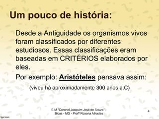 Um pouco de história:
Desde a Antiguidade os organismos vivos
foram classificados por diferentes
estudiosos. Essas classificações eram
baseadas em CRITÉRIOS elaborados por
eles.
Por exemplo: Aristóteles pensava assim:
(viveu há aproximadamente 300 anos a.C)
4E.M "Coronel Joaquim José de Souza" -
Bicas - MG - Profª Roxana Alhadas
 