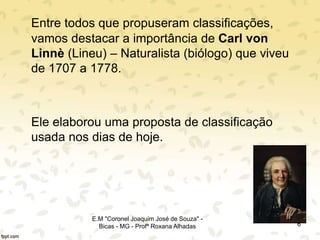 Entre todos que propuseram classificações,
vamos destacar a importância de Carl von
Linnè (Lineu) – Naturalista (biólogo) que viveu
de 1707 a 1778.
Ele elaborou uma proposta de classificação
usada nos dias de hoje.
6
E.M "Coronel Joaquim José de Souza" -
Bicas - MG - Profª Roxana Alhadas
 