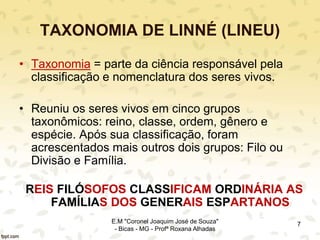TAXONOMIA DE LINNÉ (LINEU)
• Taxonomia = parte da ciência responsável pela
classificação e nomenclatura dos seres vivos.
• Reuniu os seres vivos em cinco grupos
taxonômicos: reino, classe, ordem, gênero e
espécie. Após sua classificação, foram
acrescentados mais outros dois grupos: Filo ou
Divisão e Família.
REIS FILÓSOFOS CLASSIFICAM ORDINÁRIA AS
FAMÍLIAS DOS GENERAIS ESPARTANOS
7E.M "Coronel Joaquim José de Souza"
- Bicas - MG - Profª Roxana Alhadas
 
