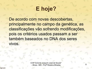 E hoje?
De acordo com novas descobertas,
principalmente no campo da genética, as
classificações vão sofrendo modificações,
pois os critérios usados passam a ser
também baseados no DNA dos seres
vivos.
8
E.M "Coronel Joaquim José de Souza"
- Bicas - MG - Profª Roxana Alhadas
 