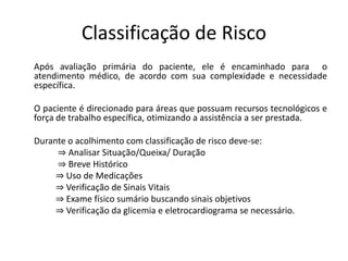 Classificação de Risco
Após avaliação primária do paciente, ele é encaminhado para o
atendimento médico, de acordo com sua complexidade e necessidade
específica.

O paciente é direcionado para áreas que possuam recursos tecnológicos e
força de trabalho específica, otimizando a assistência a ser prestada.

Durante o acolhimento com classificação de risco deve-se:
     ⇒ Analisar Situação/Queixa/ Duração
     ⇒ Breve Histórico
     ⇒ Uso de Medicações
     ⇒ Verificação de Sinais Vitais
     ⇒ Exame físico sumário buscando sinais objetivos
     ⇒ Verificação da glicemia e eletrocardiograma se necessário.
 
