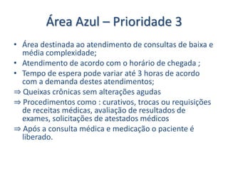 Área Azul – Prioridade 3
• Área destinada ao atendimento de consultas de baixa e
  média complexidade;
• Atendimento de acordo com o horário de chegada ;
• Tempo de espera pode variar até 3 horas de acordo
  com a demanda destes atendimentos;
⇒ Queixas crônicas sem alterações agudas
⇒ Procedimentos como : curativos, trocas ou requisições
  de receitas médicas, avaliação de resultados de
  exames, solicitações de atestados médicos
⇒ Após a consulta médica e medicação o paciente é
  liberado.
 