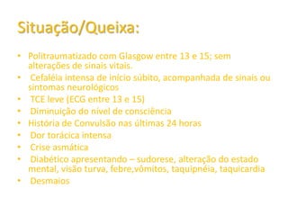 Situação/Queixa:
• Politraumatizado com Glasgow entre 13 e 15; sem
  alterações de sinais vitais.
• Cefaléia intensa de início súbito, acompanhada de sinais ou
  sintomas neurológicos
• TCE leve (ECG entre 13 e 15)
• Diminuição do nível de consciência
• História de Convulsão nas últimas 24 horas
• Dor torácica intensa
• Crise asmática
• Diabético apresentando – sudorese, alteração do estado
  mental, visão turva, febre,vômitos, taquipnéia, taquicardia
• Desmaios
 