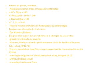 •   Estados de pânico, overdose.
•    Alterações de Sinais Vitais em paciente sintomático
•   a. FC < 50 ou > 140
•   b. PA sistólica < 90 ou > 240
•   c. PA diastólica > 130
•   d. T < 35 ou > 40
•    História recente de melena ou hematêmese ou enterorragia
•   Epistaxe com alteração de sinais vitais
•    Dor abdominal intensa
•   Sangramento vaginal com dor abdominal e alteração de sinais vitais
•    gravidez confirmada ou suspeita
•    Náuseas /Vômitos e diarréia persistente com sinais de desidratação grave
•   Febre alta ( 39/40.º C)
•    Fraturas anguladas e luxações com comprometimento neuro-vascular ou dor
    intensa
•    Intoxicação exógena sem alteração de sinais vitais, Glasgow de 15
•    Vítimas de abuso sexual
•    Imunodeprimidos com febre
 