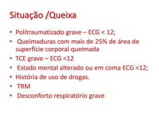 Situação /Queixa
• Politraumatizado grave – ECG < 12;
• Queimaduras com mais de 25% de área de
  superfície corporal queimada
• TCE grave – ECG <12
• Estado mental alterado ou em coma ECG <12;
• História de uso de drogas.
• TRM
• Desconforto respiratório grave
 