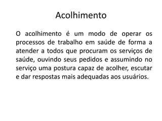 Acolhimento
O acolhimento é um modo de operar os
processos de trabalho em saúde de forma a
atender a todos que procuram os serviços de
saúde, ouvindo seus pedidos e assumindo no
serviço uma postura capaz de acolher, escutar
e dar respostas mais adequadas aos usuários.
 