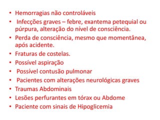• Hemorragias não controláveis
• Infecções graves – febre, exantema petequial ou
  púrpura, alteração do nível de consciência.
• Perda de consciência, mesmo que momentânea,
  após acidente.
• Fraturas de costelas.
• Possível aspiração
• Possível contusão pulmonar
• Pacientes com alterações neurológicas graves
• Traumas Abdominais
• Lesões perfurantes em tórax ou Abdome
• Paciente com sinais de Hipoglicemia
 