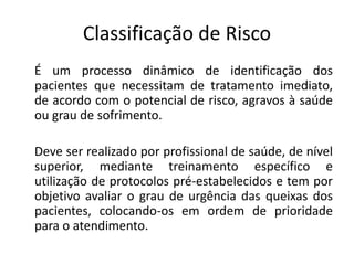 Classificação de Risco
É um processo dinâmico de identificação dos
pacientes que necessitam de tratamento imediato,
de acordo com o potencial de risco, agravos à saúde
ou grau de sofrimento.

Deve ser realizado por profissional de saúde, de nível
superior, mediante treinamento específico e
utilização de protocolos pré-estabelecidos e tem por
objetivo avaliar o grau de urgência das queixas dos
pacientes, colocando-os em ordem de prioridade
para o atendimento.
 