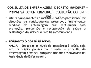 CONSULTA DE ENFERMAGEM: DECRETO 99406/87 –
  PRIVATIVA DO ENFERMEIRO (RESOLUÇÃO COFEN –
                          159)
• Utiliza componentes do método científico para identificar
  situações de saúde/doença; prescrever, implementar
  medidas de enfermagem que contribuam para
  promoção, prevenção e recuperação da saúde e
  reabilitação do indivíduo, família e comunidade.

• PORTANTO O COREN RESOLVE:
  Art.1º. – Em todos os níveis de assistência à saúde, seja
  em instituição pública ou privada, a consulta de
  enfermagem deve ser obrigatoriamente desenvolvida na
  Assistência de Enfermagem.
 