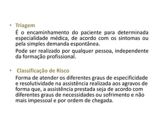 • Triagem
  É o encaminhamento do paciente para determinada
  especialidade médica, de acordo com os sintomas ou
  pela simples demanda espontânea.
  Pode ser realizado por qualquer pessoa, independente
  da formação profissional.

• Classificação de Risco
  Forma de atender os diferentes graus de especificidade
  e resolutividade na assistência realizada aos agravos de
  forma que, a assistência prestada seja de acordo com
  diferentes graus de necessidades ou sofrimento e não
  mais impessoal e por ordem de chegada.
 