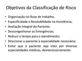 Objetivos da Classificação de Risco
•   Organização no fluxo de trabalho;
•   Especificidade e Resolubilidade na Assistência;
•   Avaliação integral do Paciente;
•   Descongestionar as Emergências;
•   Reduzir o tempo para o atendimento;
•   Direcionar o paciente à especialidade necessária;
•   Evitar que o paciente seja visto por diversas
    especialidades médicas, desnecessáriamente.
 