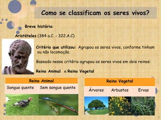 Breve história:

   Aristóteles (384 a.C. - 322.A.C)

                Critério que utilizou: Agrupou os seres vivos, conforme tinham
                ou não locomoção.

                Baseado nesse critério agrupou os seres vivos em dois reinos:

                Reino Animal e Reino Vegetal

          Reino Animal                               Reino Vegetal
Sangue quente    Sem sangue quente
                                           Árvores     Arbustos       Ervas




                                                                                 3
 