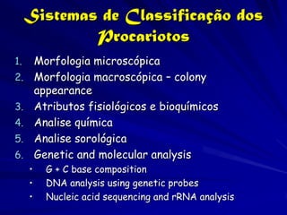 Sistemas de Classificação dos
             Procariotos
1.       Morfologia microscópica
2.       Morfologia macroscópica – colony
         appearance
3.       Atributos fisiológicos e bioquímicos
4.       Analise química
5.       Analise sorológica
6.       Genetic and molecular analysis
     •     G + C base composition
     •     DNA analysis using genetic probes
     •     Nucleic acid sequencing and rRNA analysis
 