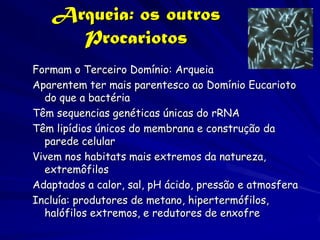 Arqueia: os outros
     Procariotos
Formam o Terceiro Domínio: Arqueia
Aparentem ter mais parentesco ao Domínio Eucarioto
  do que a bactéria
Têm sequencias genéticas únicas do rRNA
Têm lipídios únicos do membrana e construção da
  parede celular
Vivem nos habitats mais extremos da natureza,
  extremôfilos
Adaptados a calor, sal, pH ácido, pressão e atmosfera
Incluía: produtores de metano, hipertermófilos,
  halófilos extremos, e redutores de enxofre
 